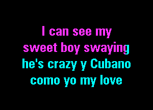 I can see my
sweet boy swaying

he's crazy y Cubano
como yo my love