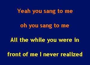 Yeah you sang to me

oh you sang to me

All the while you were in

front of me I never realized