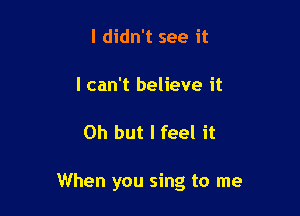 I didn't see it

I can't believe it

Oh but I feel it

When you sing to me