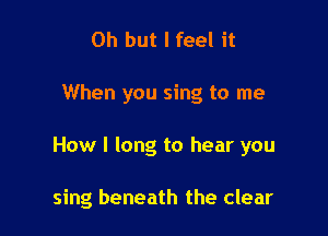 Oh but I feel it

When you sing to me

How I long to hear you

sing beneath the clear