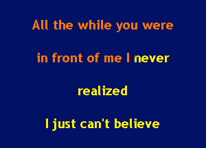 All the while you were

in front of me I never
realized

I just can't believe