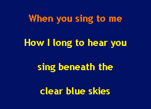 When you sing to me

How I long to hear you

sing beneath the

clear blue skies