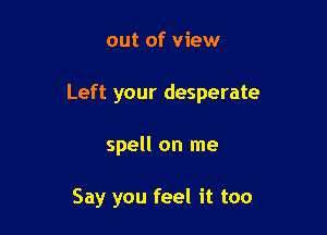 out of view

Left your desperate

spell on me

Say you feel it too
