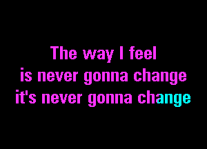 The way I feel

is never gonna change
it's never gonna change