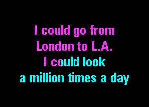 I could go from
London to LA.

I could look
a million times a day