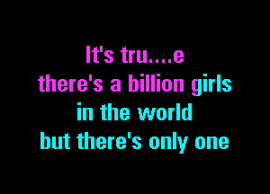 It's tru....e
there's a billion girls

in the world
but there's only one