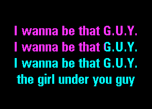 I wanna be that G.U.Y.
I wanna be that G.U.Y.

I wanna be that G.U.Y.
the girl under you guy