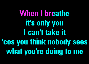 When I breathe
it's only you
I can't take it
'cos you think nobody sees
what you're doing to me