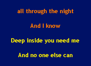 all through the night

And I know
Deep inside you need me

And no one else can