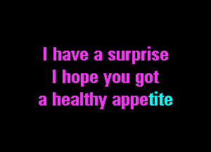 l have a surprise

I hope you got
a healthy appetite