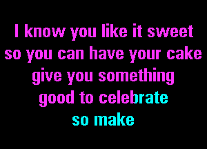 I know you like it sweet
so you can have your cake
give you something
good to celebrate
so make