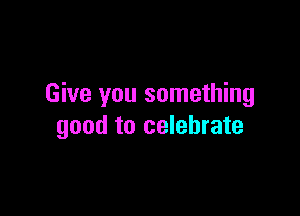 Give you something

good to celebrate