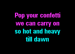 Pop your confetti
we can carry on

so hot and heavy
till dawn