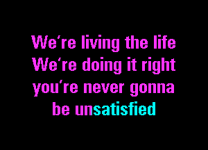 We're living the life
We're doing it right

you're never gonna
be unsatisfied