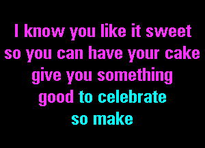 I know you like it sweet
so you can have your cake
give you something
good to celebrate
so make