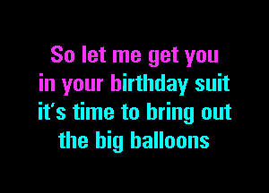 So let me get you
in your birthday suit

it's time to bring out
the big balloons