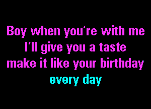 Boy when you're with me
I'll give you a taste
make it like your birthday
every day