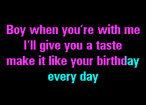 Boy when you're with me
I'll give you a taste
make it like your birthday
every day