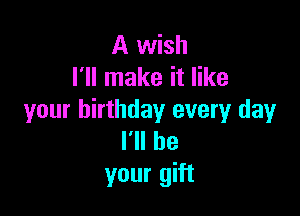 A wish
I'll make it like

your birthday every day
I'll be
your gift