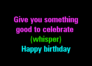 Give you something
good to celebrate

(whisper)
Happy birthday