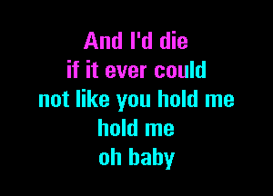 And I'd die
if it ever could

not like you hold me
hold me
oh baby