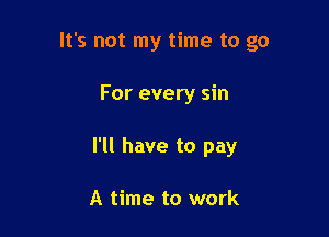 It's not my time to go

For every sin
I'll have to pay

A time to work