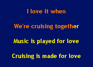 I love it when

We're cruising together

Music is played for love

Cruising is made for love