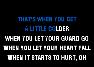 THAT'S WHEN YOU GET
A LITTLE COLDER
WHEN YOU LET YOUR GUARD GO
WHEN YOU LET YOUR HEART FALL
WHEN IT STARTS T0 HURT, 0H