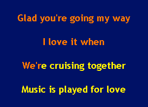 Glad you're going my way

I love it when

We're cruising together

Music is played for love