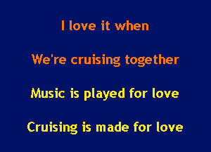 I love it when

We're cruising together

Music is played for love

Cruising is made for love