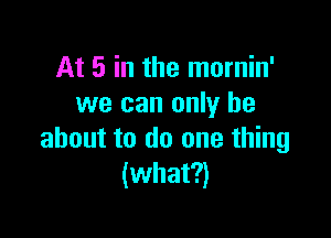 At 5 in the mornin'
we can only be

about to do one thing
(what?)