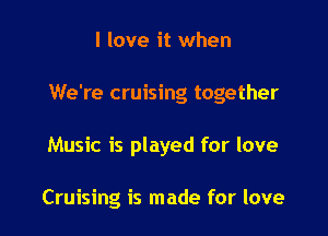 I love it when

We're cruising together

Music is played for love

Cruising is made for love