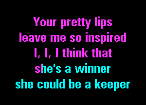 Your pretty lips
leave me so inspired

l. I. Ithink that
she's a winner
she could be a keeper