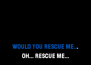 WOULD YOU RESCUE ME...
0H... RESCUE ME...