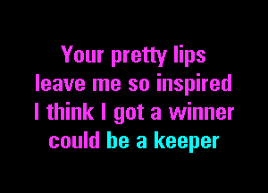 Your pretty lips
leave me so inspired

I think I got a winner
could he a keeper