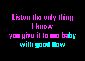 Listen the only thing
I know

you give it to me baby
with good flow