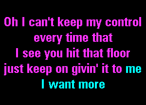 Oh I can't keep my control
every time that
I see you hit that floor
iust keep on givin' it to me
I want more