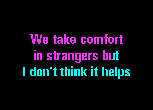 We take comfort

in strangers but
I don't think it helps