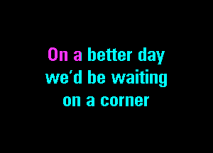 On a better day

we'd be waiting
on a corner