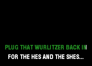 PLUG THAT WURLITZER BACK IN
FOR THE HES AND THE SHES...