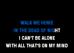 WALK ME HOME
IN THE DEAD 0F NIGHT
I CAN'T BE ALONE
WITH ALL THAT'S OH MY MIND