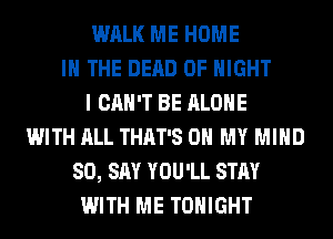 WALK ME HOME
IN THE DEAD 0F NIGHT
I CAN'T BE ALONE
WITH ALL THAT'S OH MY MIND
SO, SAY YOU'LL STAY
WITH ME TONIGHT