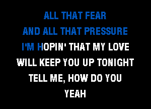 ALL THAT FEAR
AND ALL THAT PRESSURE
I'M HOPIH' THAT MY LOVE
WILL KEEP YOU UP TONIGHT
TELL ME, HOW DO YOU
YEAH