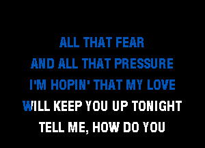 ALL THAT FEAR
AND ALL THAT PRESSURE
I'M HOPIH' THAT MY LOVE
WILL KEEP YOU UP TONIGHT
TELL ME, HOW DO YOU