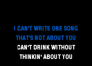 I CAN'T WRITE ONE SONG
THAT'S HOT ABOUT YOU
CAN'T DRINK WITHOUT
THIHKIN' ABOUT YOU