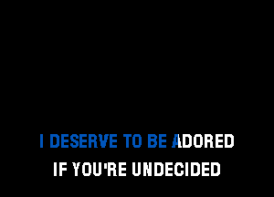 l DESERVE TO BE ADORED
IF YOU'RE UHDECIDED