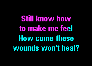 Still know how
to make me feel

How come these
wounds won't heal?