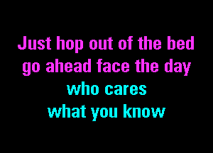 Just hop out of the bed
go ahead face the dayr

who cares
what you know