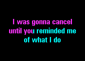 I was gonna cancel

until you reminded me
of what I do