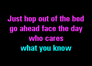 Just hop out of the bed
go ahead face the dayr

who cares
what you know